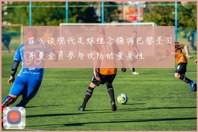菲戈谈现代足球理念强调巴黎圣日耳曼全员参与攻防的重要性