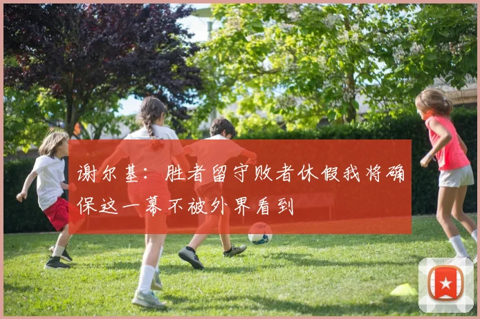 谢尔基：胜者留守败者休假我将确保这一幕不被外界看到