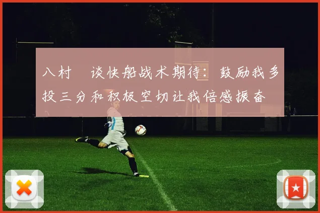 八村塁谈快船战术期待：鼓励我多投三分和积极空切让我倍感振奋